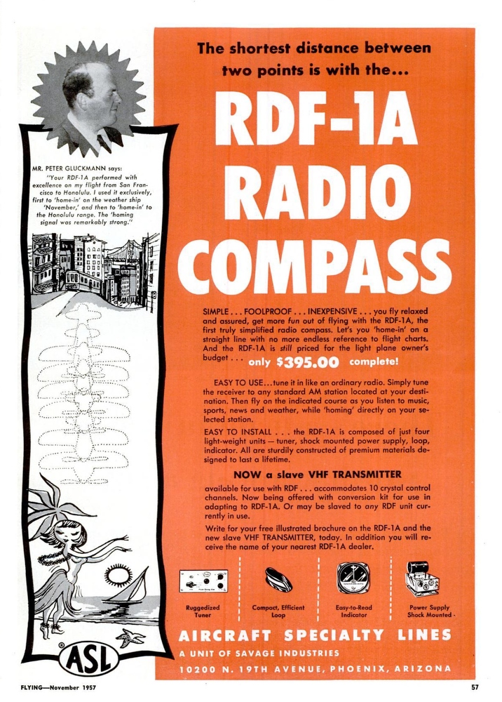 Aircraft Speciality Lines (ASL) Radio Compass advertisement. MR. PETER GLUCKMANN says: “Your RDF-1A performed with excellence on my flight from San Francisco to Honolulu. I used it exclusively, first to ‘home-in’ on the weather ship ‘November,’ and then to ‘home-in to the Honolulu range. The ‘homing signal was remarkably strong.”  (Source: FLYING Magazine, November 1957, p.57)